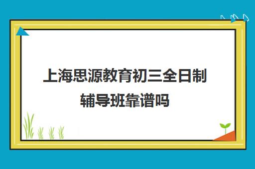 上海思源教育初三全日制辅导班靠谱吗（全日制初三培训机构有效果吗）