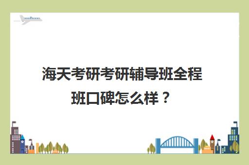 海天考研考研辅导班全程班口碑怎么样？（海天飞跃计划全程费用）