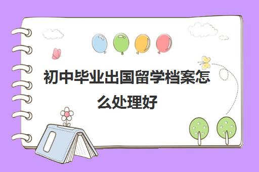 初中毕业出国留学档案怎么处理好(初中没毕业有档案吗?)