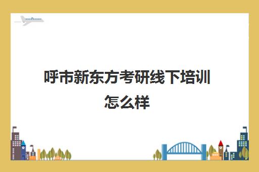 呼市新东方考研线下培训怎么样(新东方考研机构怎么样)