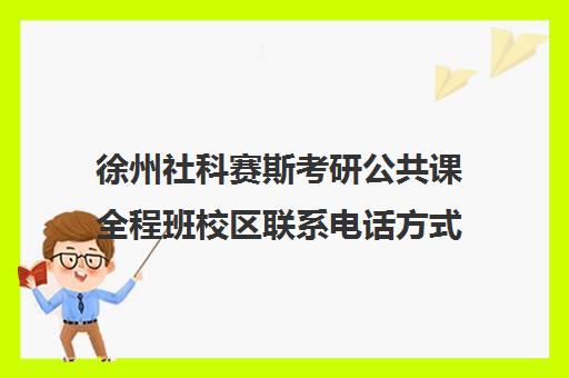 徐州社科赛斯考研公共课全程班校区联系电话方式（徐州研究生学校有哪些）