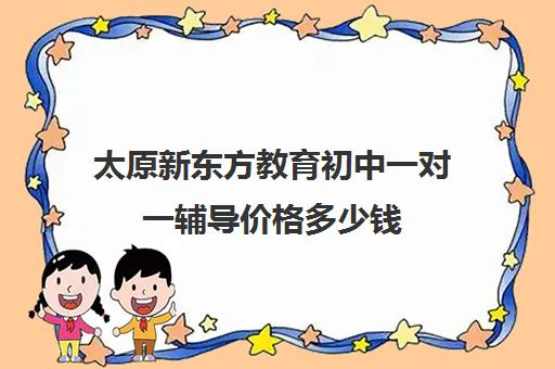 太原新东方教育初中一对一辅导价格多少钱（太原新东方一对一培训地址）