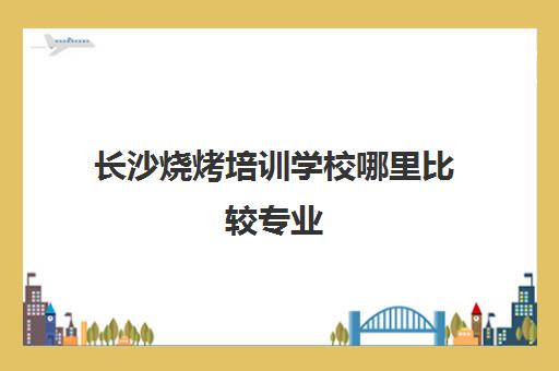 长沙烧烤培训学校哪里比较专业(长沙小吃培训去哪里学最好)