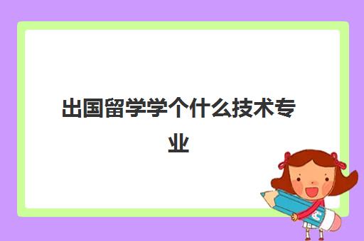 出国留学学个什么技术专业(出国打工学什么技术好)