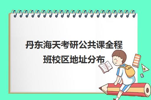 丹东海天考研公共课全程班校区地址分布（丹东市考研一般在哪个学校）