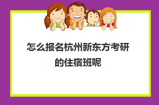 怎么报名杭州新东方考研的住宿班呢(新东方杭州校区地址)