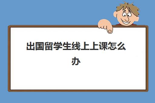 出国留学生线上上课怎么办(留学生上课期间可以回国吗)