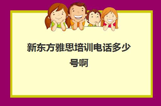 新东方雅思培训电话多少号啊(新东方雅思培训一般多少钱)