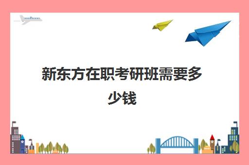 新东方在职考研班需要多少钱(在职考研自学还是报班)