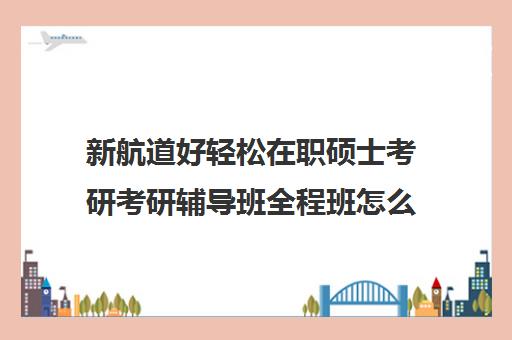 新航道好轻松在职硕士考研考研辅导班全程班怎么收费（启途教育在职考研怎么样）