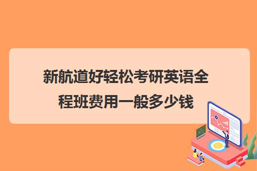 新航道好轻松考研英语全程班费用一般多少钱（新航道和新东方哪个比较好）