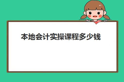 本地会计实操课程多少钱(0基础学会计学费多少钱)