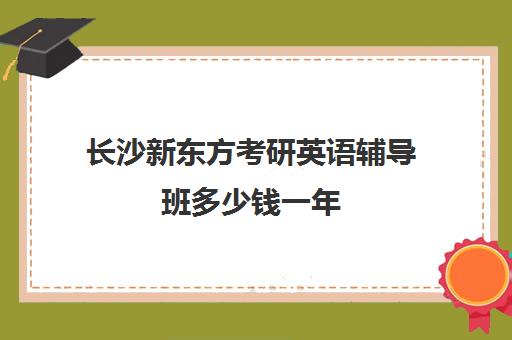 长沙新东方考研英语辅导班多少钱一年(长沙新东方考研培训班地址)