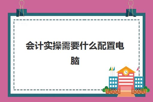 会计实操需要什么配置电脑(会计专业适合什么电脑)