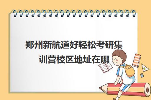 郑州新航道好轻松考研集训营校区地址在哪（郑州考研集训营哪个好）