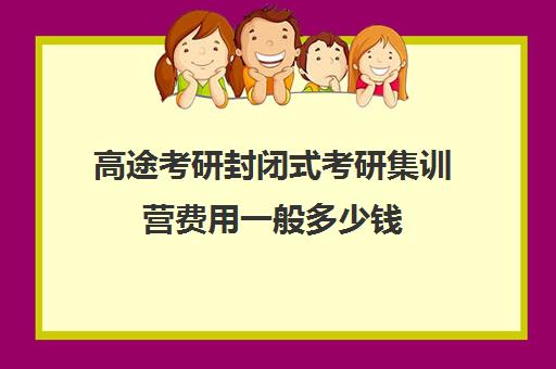 高途考研封闭式考研集训营费用一般多少钱（高途考研口碑怎么样）