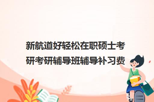 新航道好轻松在职硕士考研考研辅导班辅导补习费用一般多少钱