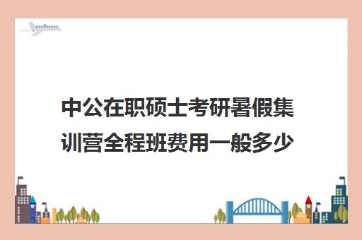 中公在职硕士考研暑假集训营全程班费用一般多少钱（中公考研培训收费标准）