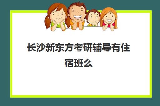 长沙新东方考研辅导有住宿班么(新东方考研班一般多少钱)