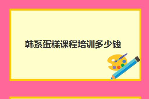 韩系蛋糕课程培训多少钱(蛋糕烘焙培训学校收费)