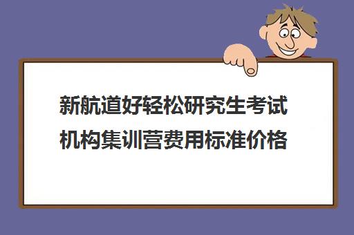 新航道好轻松研究生考试机构集训营费用标准价格表（凯程考研集训营费用大概多少）