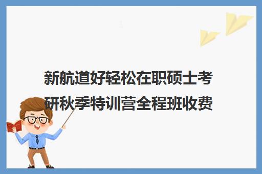 新航道好轻松在职硕士考研秋季特训营全程班收费标准价格一览（新航道考研怎么样）