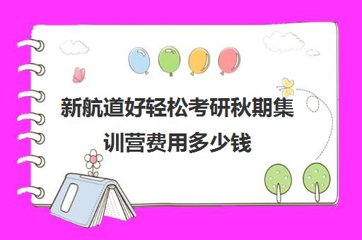 新航道好轻松考研秋期集训营费用多少钱（新航道考研怎么样）