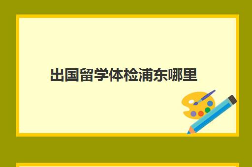 出国留学体检浦东哪里(川沙医院体检时间表)