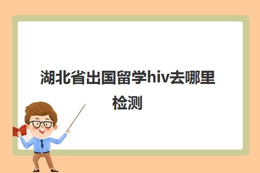 湖北省出国留学hiv去哪里检测(出国劳务检查艾滋病吗)