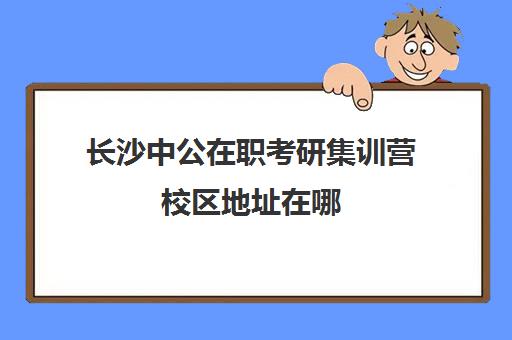 长沙中公在职考研集训营校区地址在哪（潍坊中公的黄埔集训营怎么样）