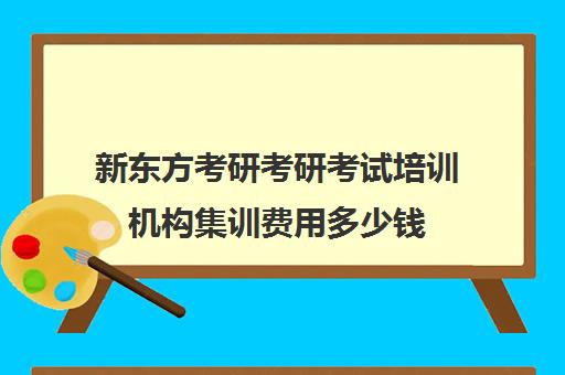 新东方考研考研考试培训机构集训费用多少钱（新东方考研收费标准）