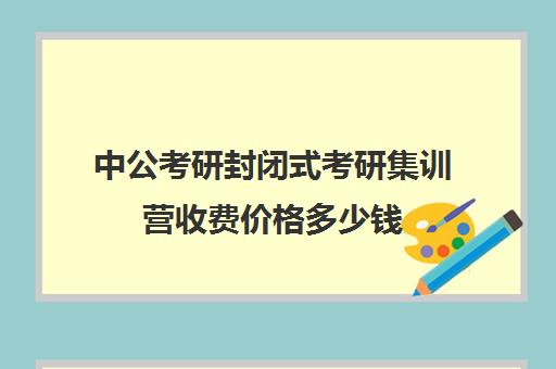 中公考研封闭式考研集训营收费价格多少钱（中公考研怎么样靠谱吗）