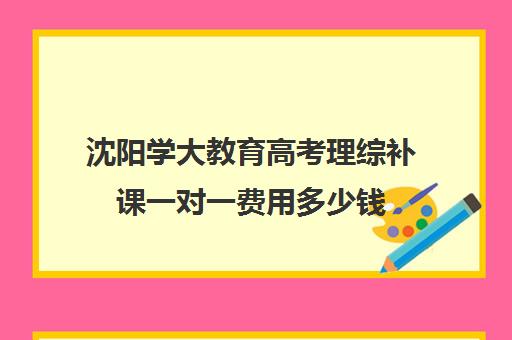 沈阳学大教育高考理综补课一对一费用多少钱(学大教育高三全日制价格)