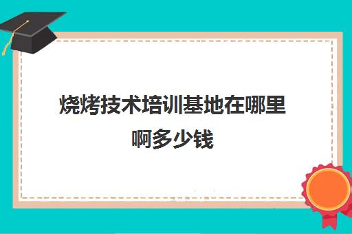 烧烤技术培训基地在哪里啊多少钱(正宗烧烤培训的地方)