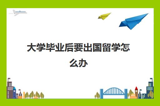 大学毕业后要出国留学怎么办(没有学历可以出国留学吗)