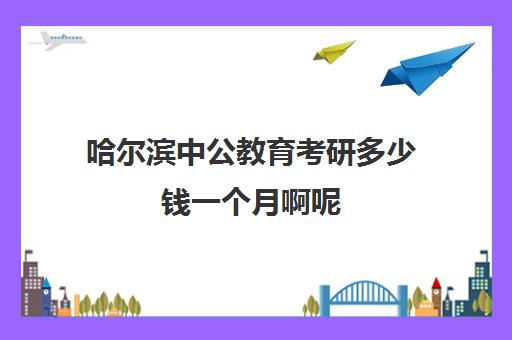 哈尔滨中公教育考研多少钱一个月啊呢(哈尔滨公考机构排名)