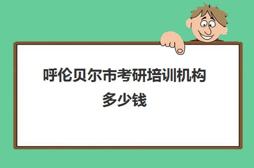 呼伦贝尔市考研培训机构多少钱(内蒙古考研官网)