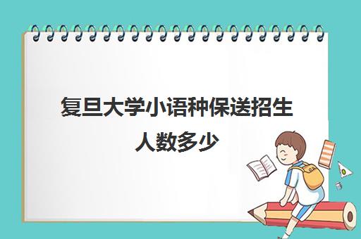 复旦大学小语种保送招生人数多少(复旦大学国际生入学条件)