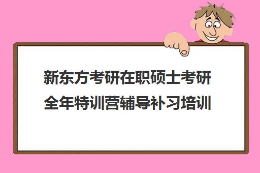 新东方考研在职硕士考研全年特训营辅导补习培训效果如何？靠谱吗