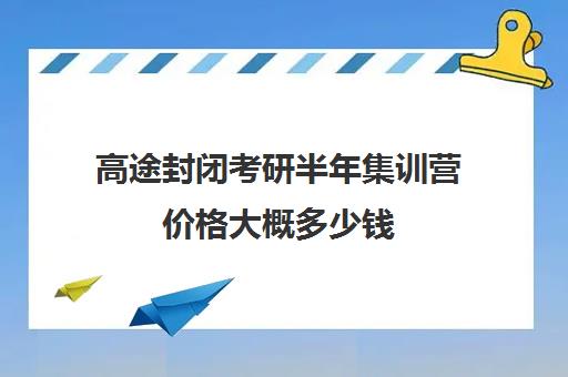 高途封闭考研半年集训营价格大概多少钱（考研全封闭班一般多少钱）