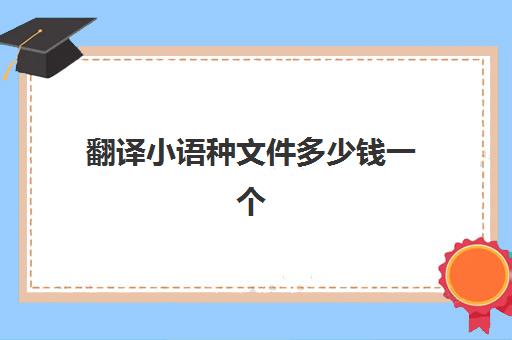 翻译小语种文件多少钱一个(中国最缺小语种翻译)