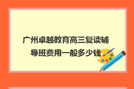 广州卓越教育高三复读辅导班费用一般多少钱(广州卓越教育高三全日制)