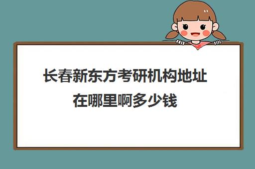 长春新东方考研机构地址在哪里啊多少钱(长春考研培训机构排名榜)