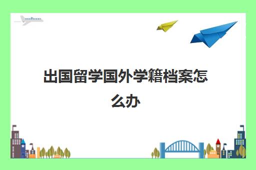 出国留学国外学籍档案怎么办(学籍档案丢失)