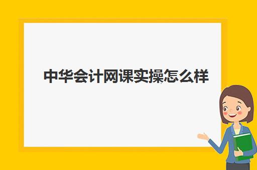 中华会计网课实操怎么样(中华会计网校怎么样,学初级的)