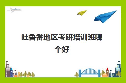 吐鲁番地区考研培训班哪个好(考研有哪些课外培训班)