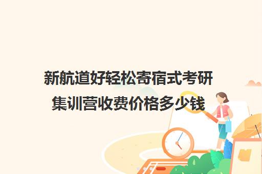 新航道好轻松寄宿式考研集训营收费价格多少钱（考研全封闭班一般多少钱）