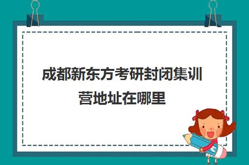 成都新东方考研封闭集训营地址在哪里(成都考研辅导机构推荐)