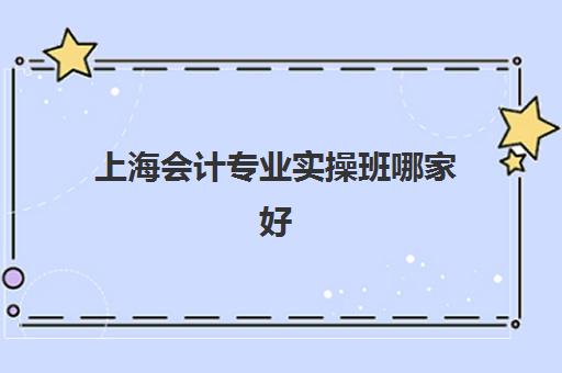 上海会计专业实操班哪家好(上海财务培训机构排名)