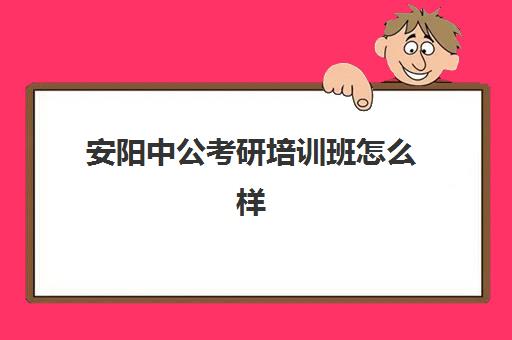 安阳中公考研培训班怎么样(河南公考培训机构排名)